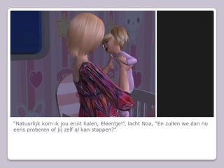 “Natuurlijk kom ik jou eruit halen, Eleentje!”, lacht Noa, “En zullen we dan nu eens proberen of jij zelf al kan stappen?”