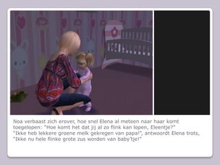 Noa verbaast zich erover, hoe snel Elena al meteen naar haar komt toegelopen: “Hoe komt het dat jij al zo flink kan lopen, Eleentje?”“Ikke heb lekkere groene melk gekregen van papa!”, antwoordt Elena trots, “Ikke nu hele flinke grote zus worden van baby’tje!”
