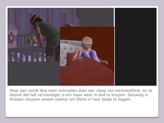 Maar dan wordt Noa weer overvallen door een vlaag van vermoeidheid, en ze besluit dat het verstandiger is om maar weer in bed te kruipen. Gelukkig is Kristian intussen alweer wakker om Elena in haar bedje te leggen.