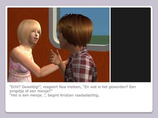 “Echt? Geweldig!”, reageert Noa meteen, “En wat is het geworden? Een jongetje of een meisje?”“Het is een meisje…”, begint Kristian raadselachtig.