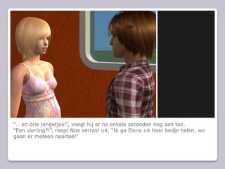 “… en drie jongetjes!”, voegt hij er na enkele seconden nog aan toe.“Een vierling?!”, roept Noa verrast uit, “Ik ga Elena uit haar bedje halen, we gaan er meteen naartoe!”