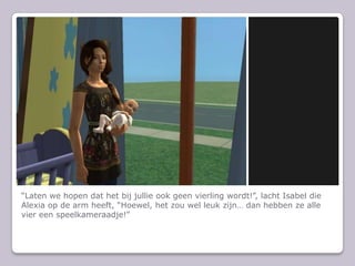 “Laten we hopen dat het bij jullie ook geen vierling wordt!”, lacht Isabel die Alexia op de arm heeft, “Hoewel, het zou wel leuk zijn… dan hebben ze alle vier een speelkameraadje!” 