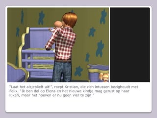 “Laat het alsjeblieft uit!”, roept Kristian, die zich intussen bezighoudt met Felix, “Ik ben dol op Elena en het nieuwe kindje mag gerust op haar lijken, maar het hoeven er nu geen vier te zijn!”