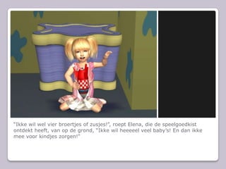 “Ikke wil wel vier broertjes of zusjes!”, roept Elena, die de speelgoedkist ontdekt heeft, van op de grond, “Ikke wil heeeeel veel baby’s! En dan ikke mee voor kindjes zorgen!”