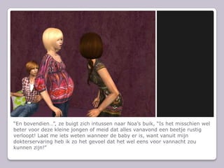 “En bovendien…”, ze buigt zich intussen naar Noa’s buik, “Is het misschien wel beter voor deze kleine jongen of meid dat alles vanavond een beetje rustig verloopt! Laat me iets weten wanneer de baby er is, want vanuit mijn dokterservaring heb ik zo het gevoel dat het wel eens voor vannacht zou kunnen zijn!”