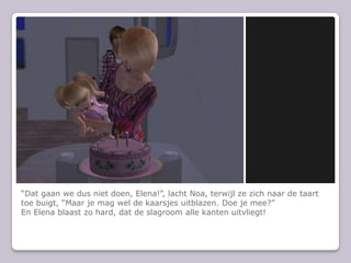 “Dat gaan we dus niet doen, Elena!”, lacht Noa, terwijl ze zich naar de taart toe buigt, “Maar je mag wel de kaarsjes uitblazen. Doe je mee?”En Elena blaast zo hard, dat de slagroom alle kanten uitvliegt!