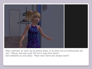 Maar wanneer ze weer op de grond staat, is ze weer net zo enthousiast als net: “Wauw, dat was cool! Dit wil ik nog eens doen!”Dan bedenkt ze zich plots: “Maar toch eerst een stukje taart!”