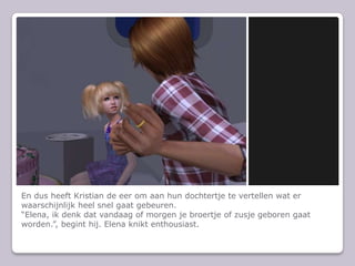 En dus heeft Kristian de eer om aan hun dochtertje te vertellen wat er waarschijnlijk heel snel gaat gebeuren.“Elena, ik denk dat vandaag of morgen je broertje of zusje geboren gaat worden.”, begint hij. Elena knikt enthousiast.