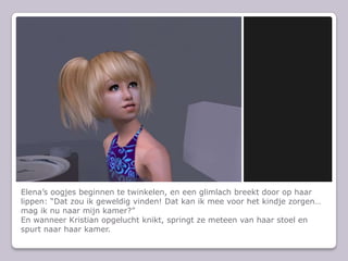 Elena’s oogjes beginnen te twinkelen, en een glimlach breekt door op haar lippen: “Dat zou ik geweldig vinden! Dat kan ik mee voor het kindje zorgen… mag ik nu naar mijn kamer?”En wanneer Kristian opgelucht knikt, springt ze meteen van haar stoel en spurt naar haar kamer.