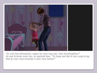 “Ik vind het fantastisch, papa! En roze nog wel, mijn lievelingkleur!”Ze laat Kristian even los, en giechelt dan: “Ik hoop wel dat ik een zusje krijg. Stel je voor mijn broertje in een roze kamer!”