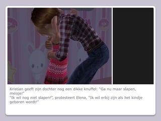Kristian geeft zijn dochter nog een dikke knuffel: “Ga nu maar slapen, meisje!”“Ik wil nog niet slapen!”, protesteert Elena, “Ik wil erbij zijn als het kindje geboren wordt!”