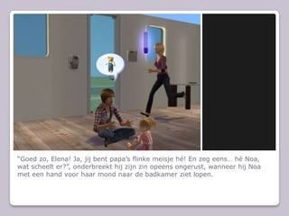 “Goed zo, Elena! Ja, jij bent papa’s flinke meisje hé! En zeg eens… hé Noa, wat scheelt er?”, onderbreekt hij zijn zin opeens ongerust, wanneer hij Noa met een hand voor haar mond naar de badkamer ziet lopen.