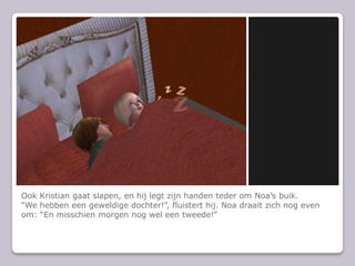 Ook Kristian gaat slapen, en hij legt zijn handen teder om Noa’s buik.“We hebben een geweldige dochter!”, fluistert hij.Noa draait zich nog even om: “En misschien morgen nog wel een tweede!”