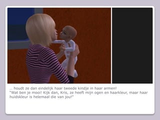 … houdt ze dan eindelijk haar tweede kindje in haar armen!“Wat ben je mooi! Kijk dan, Kris, ze heeft mijn ogen en haarkleur, maar haar huidskleur is helemaal die van jou!”