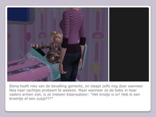 Elena heeft niks van de bevalling gemerkt, en slaapt zelfs nog door wanneer Noa haar zachtjes probeert te wekken. Maar wanneer ze de baby in haar vaders armen ziet, is ze meteen klaarwakker: “Het kindje is er! Heb ik een broertje of een zusje???”