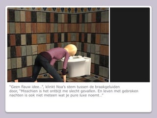 “Geen flauw idee…”, klinkt Noa’s stem tussen de braakgeluiden door, “Misschien is het ontbijt me slecht gevallen. En leven met gebroken nachten is ook niet meteen wat je pure luxe noemt…”