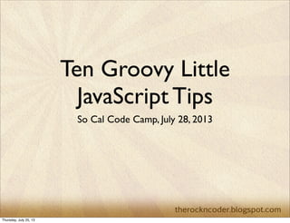 Ten Groovy Little
JavaScript Tips
So Cal Code Camp, July 28, 2013
Thursday, July 25, 13
 