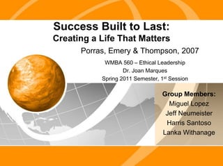 Success Built to Last:Creating a Life That Matters Porras, Emery & Thompson, 2007 WMBA 560 – Ethical Leadership Dr. Joan Marques Spring 2011 Semester, 1st Session Group Members: Miguel Lopez Jeff Neumeister Harris Santoso Lanka Withanage 