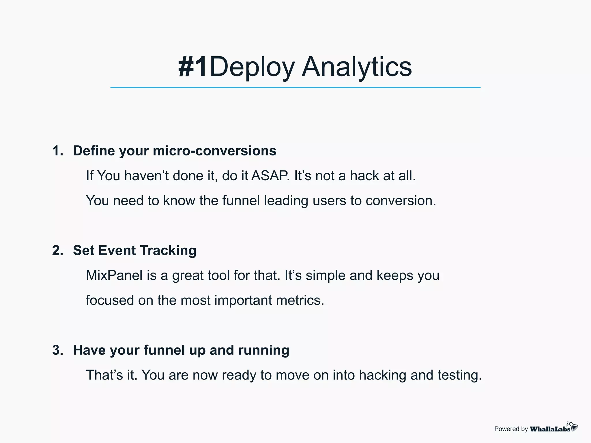 1. Define your micro-conversions
If You haven’t done it, do it ASAP. It’s not a hack at all.
You need to know the funnel leading users to conversion.
2. Set Event Tracking
MixPanel is a great tool for that. It’s simple and keeps you
focused on the most important metrics.
3. Have your funnel up and running
That’s it. You are now ready to move on into hacking and testing.
Powered by
#1Deploy Analytics
 