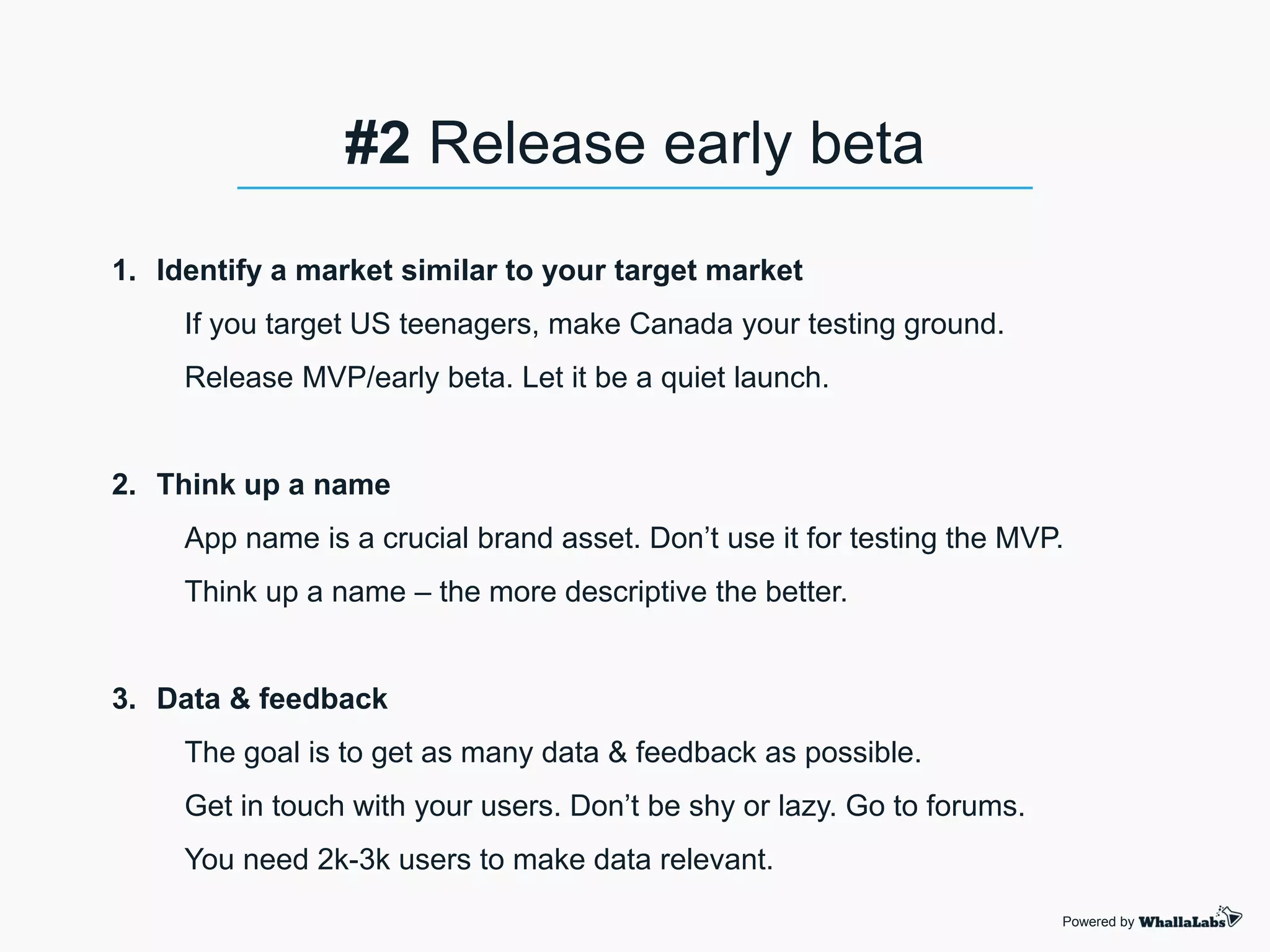1. Identify a market similar to your target market
If you target US teenagers, make Canada your testing ground.
Release MVP/early beta. Let it be a quiet launch.
2. Think up a name
App name is a crucial brand asset. Don’t use it for testing the MVP.
Think up a name – the more descriptive the better.
3. Data & feedback
The goal is to get as many data & feedback as possible.
Get in touch with your users. Don’t be shy or lazy. Go to forums.
You need 2k-3k users to make data relevant.
Powered by
#2 Release early beta
 