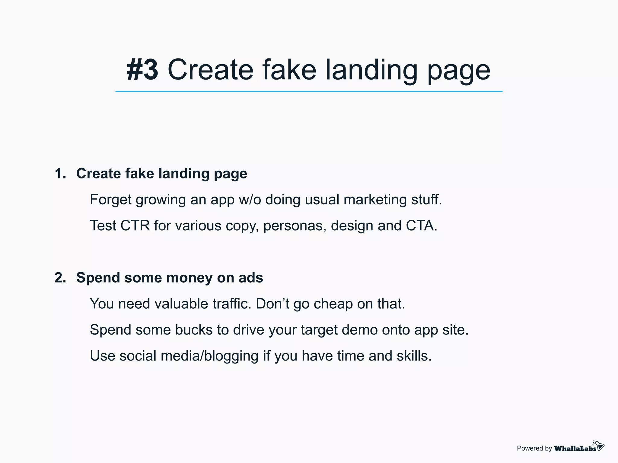1. Create fake landing page
Forget growing an app w/o doing usual marketing stuff.
Test CTR for various copy, personas, design and CTA.
2. Spend some money on ads
You need valuable traffic. Don’t go cheap on that.
Spend some bucks to drive your target demo onto app site.
Use social media/blogging if you have time and skills.
Powered by
#3 Create fake landing page
 