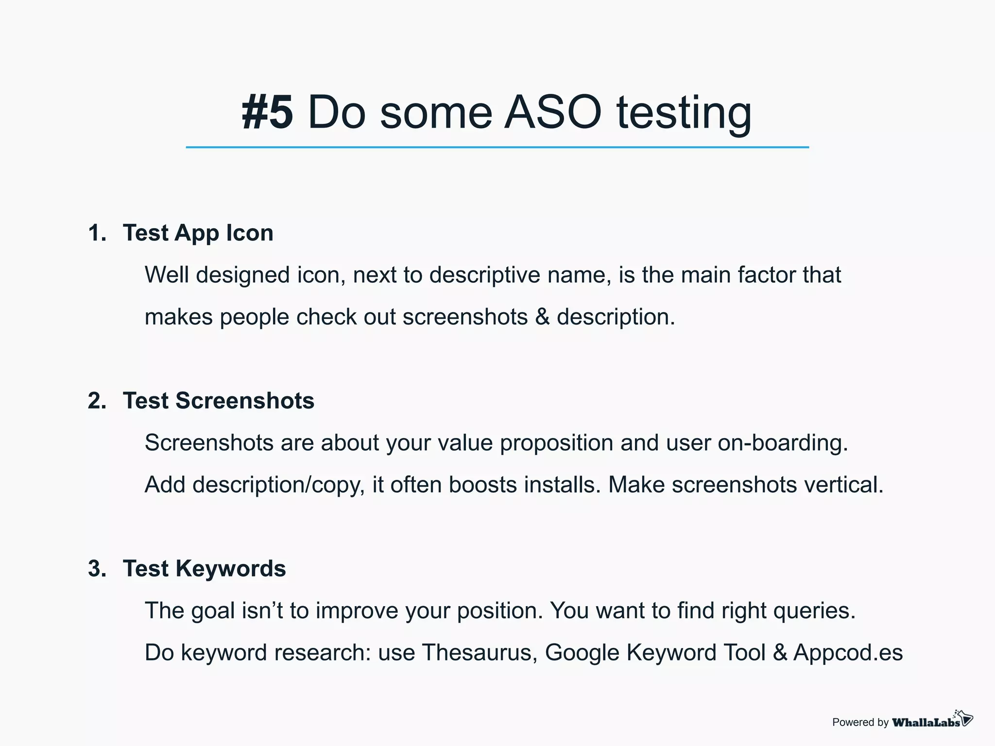 1. Test App Icon
Well designed icon, next to descriptive name, is the main factor that
makes people check out screenshots & description.
2. Test Screenshots
Screenshots are about your value proposition and user on-boarding.
Add description/copy, it often boosts installs. Make screenshots vertical.
3. Test Keywords
The goal isn’t to improve your position. You want to find right queries.
Do keyword research: use Thesaurus, Google Keyword Tool & Appcod.es
Powered by
#5 Do some ASO testing
 