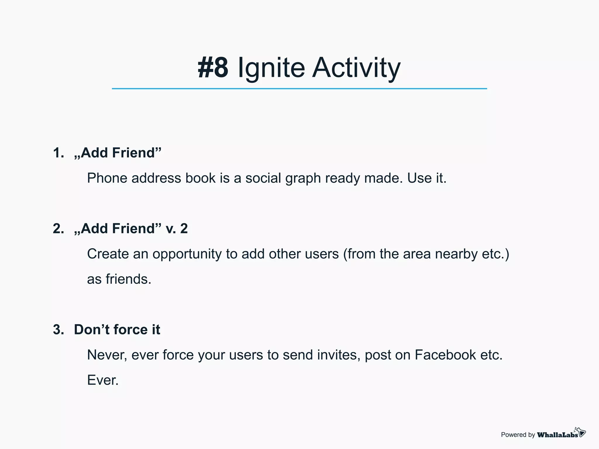 1. „Add Friend”
Phone address book is a social graph ready made. Use it.
2. „Add Friend” v. 2
Create an opportunity to add other users (from the area nearby etc.)
as friends.
3. Don’t force it
Never, ever force your users to send invites, post on Facebook etc.
Ever.
Powered by
#8 Ignite Activity
 