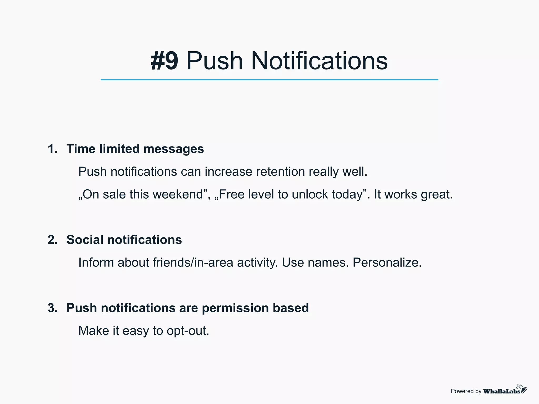 1. Time limited messages
Push notifications can increase retention really well.
„On sale this weekend”, „Free level to unlock today”. It works great.
2. Social notifications
Inform about friends/in-area activity. Use names. Personalize.
3. Push notifications are permission based
Make it easy to opt-out.
Powered by
#9 Push Notifications
 