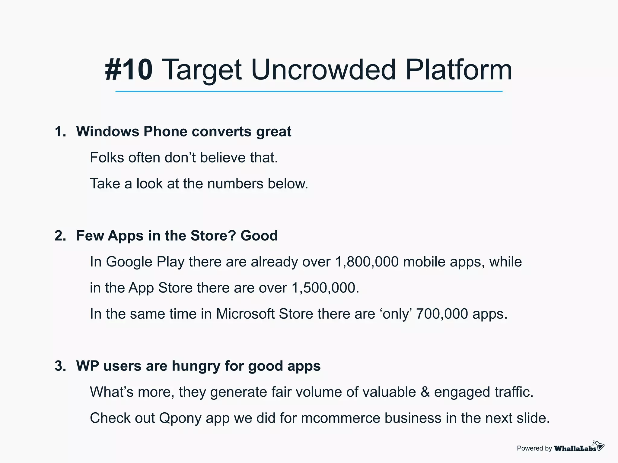 1. Windows Phone converts great
Folks often don’t believe that.
Take a look at the numbers below.
2. Few Apps in the Store? Good
In Google Play there are already over 1,800,000 mobile apps, while
in the App Store there are over 1,500,000.
In the same time in Microsoft Store there are ‘only’ 700,000 apps.
3. WP users are hungry for good apps
What’s more, they generate fair volume of valuable & engaged traffic.
Check out Qpony app we did for mcommerce business in the next slide.
Powered by
#10 Target Uncrowded Platform
 