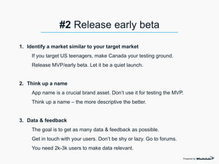 1. Identify a market similar to your target market
If you target US teenagers, make Canada your testing ground.
Release MVP/early beta. Let it be a quiet launch.
2. Think up a name
App name is a crucial brand asset. Don’t use it for testing the MVP.
Think up a name – the more descriptive the better.
3. Data & feedback
The goal is to get as many data & feedback as possible.
Get in touch with your users. Don’t be shy or lazy. Go to forums.
You need 2k-3k users to make data relevant.
Powered by
#2 Release early beta
 