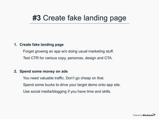 1. Create fake landing page
Forget growing an app w/o doing usual marketing stuff.
Test CTR for various copy, personas, design and CTA.
2. Spend some money on ads
You need valuable traffic. Don’t go cheap on that.
Spend some bucks to drive your target demo onto app site.
Use social media/blogging if you have time and skills.
Powered by
#3 Create fake landing page
 