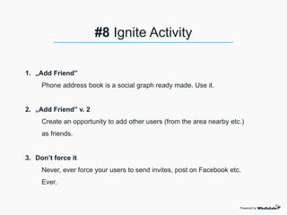 1. „Add Friend”
Phone address book is a social graph ready made. Use it.
2. „Add Friend” v. 2
Create an opportunity to add other users (from the area nearby etc.)
as friends.
3. Don’t force it
Never, ever force your users to send invites, post on Facebook etc.
Ever.
Powered by
#8 Ignite Activity
 