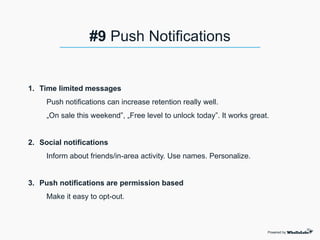 1. Time limited messages
Push notifications can increase retention really well.
„On sale this weekend”, „Free level to unlock today”. It works great.
2. Social notifications
Inform about friends/in-area activity. Use names. Personalize.
3. Push notifications are permission based
Make it easy to opt-out.
Powered by
#9 Push Notifications
 