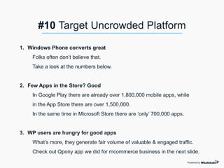 1. Windows Phone converts great
Folks often don’t believe that.
Take a look at the numbers below.
2. Few Apps in the Store? Good
In Google Play there are already over 1,800,000 mobile apps, while
in the App Store there are over 1,500,000.
In the same time in Microsoft Store there are ‘only’ 700,000 apps.
3. WP users are hungry for good apps
What’s more, they generate fair volume of valuable & engaged traffic.
Check out Qpony app we did for mcommerce business in the next slide.
Powered by
#10 Target Uncrowded Platform
 