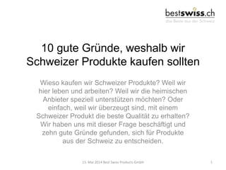 10 gute Gründe, weshalb wir
Schweizer Produkte kaufen sollten
Wieso kaufen wir Schweizer Produkte? Weil wir
hier leben und arbeiten? Weil wir die heimischen
Anbieter speziell unterstützen möchten? Oder
einfach, weil wir überzeugt sind, mit einem
Schweizer Produkt die beste Qualität zu erhalten?
Wir haben uns mit dieser Frage beschäftigt und
zehn gute Gründe gefunden, sich für Produkte
aus der Schweiz zu entscheiden.
13. Mai 2014 Best Swiss Products GmbH 1
 