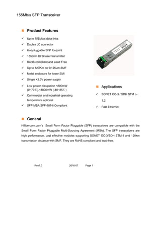 155Mb/s SFP Transceiver
 Product Features
 Up to 155Mb/s data links
 Duplex LC connector
 Hot-pluggable SFP footprint
 1550nm DFB laser transmitter
 RoHS compliant and Lead Free
 Up to 120Km on 9/125um SMF
 Metal enclosure for lower EMI
 Single +3.3V power supply
 Low power dissipation <800mW
(0~70℃),<1000mW (-40~85℃)
 Commercial and industrial operating
temperature optional
 SFP MSA SFF-8074i Compliant
 Applications
 SONET OC-3 / SDH STM L-
1.2
 Fast Ethernet
 General
Hifibercom.com’s Small Form Factor Pluggable (SFP) transceivers are compatible with the
Small Form Factor Pluggable Multi-Sourcing Agreement (MSA). The SFP transceivers are
high performance, cost effective modules supporting SONET OC-3/SDH STM-1 and 120km
transmission distance with SMF. They are RoHS compliant and lead-free.
Rev1.0 2016-07 Page 1
 