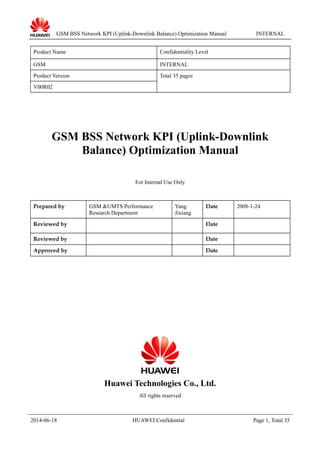 GSM BSS Network KPI (Uplink-Downlink Balance) Optimization Manual INTERNAL
Product Name Confidentiality Level
GSM INTERNAL
Product Version Total 35 pages
V00R02
GSM BSS Network KPI (Uplink-Downlink
Balance) Optimization Manual
For Internal Use Only
Prepared by GSM &UMTS Performance
Research Department
Yang
Jixiang
Date 2008-1-24
Reviewed by Date
Reviewed by Date
Approved by Date
Huawei Technologies Co., Ltd.
All rights reserved
2014-06-18 HUAWEI Confidential Page 1, Total 35
 