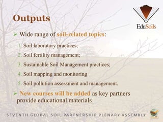 Outputs
 Wide range of soil-related topics:
1. Soil laboratory practices;
2. Soil fertility management;
3. Sustainable Soil Management practices;
4. Soil mapping and monitoring
5. Soil pollution assessment and management.
 New courses will be added as key partners
provide educational materials
 