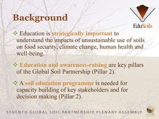 Background
 Education is strategically important to
understand the impacts of unsustainable use of soils
on food security, climate change, human health and
well-being.
 Education and awareness-raising are key pillars
of the Global Soil Partnership (Pillar 2).
 A soil education programme is needed for
capacity building of key stakeholders and for
decision making (Pillar 2).
 