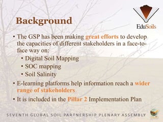 • The GSP has been making great efforts to develop
the capacities of different stakeholders in a face-to-
face way on:
• Digital Soil Mapping
• SOC mapping
• Soil Salinity
• E-learning platforms help information reach a wider
range of stakeholders
• It is included in the Pillar 2 Implementation Plan
Background
 