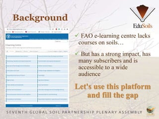 Background
 FAO e-learning centre lacks
courses on soils…
 But has a strong impact, has
many subscribers and is
accessible to a wide
audience
Let's use this platform
and fill the gap
 