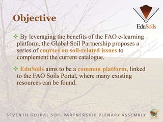 Objective
 By leveraging the benefits of the FAO e-learning
platform, the Global Soil Partnership proposes a
series of courses on soil-related issues to
complement the current catalogue.
 EduSoils aims to be a common platform, linked
to the FAO Soils Portal, where many existing
resources can be found.
 