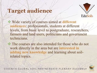 Target audience
 Wide variety of courses aimed at different
audiences: professionals, students at different
levels, from basic level to postgraduate, researchers,
farmers and land users, politicians and government
technicians.
 The courses are also intended for those who do not
work directly in the area but are interested in
adding new knowledge and learning about soil-
related topics.
 