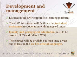 Development and
management
 Located in the FAO corporate e-learning platform
 The GSP Secretariat will facilitate the technical
assistance in cooperation with interested tutors.
 Quality and pedagogical adaptation must to be
ensure (ITPS and Pillar 2 WG)
 The courses will be available at least once a year
and at least in the six UN official languages.
 