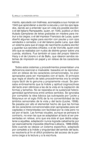 11
EL BRAILLE Y LA PERCEPCIÓN HÁPTICA
miento, ejecutado con tiralíneas, aconsejaba a sus monjes en
1543 que aprendieran a escribir a oscuras y con los ojos tapa­
dos, dando así a entender que sin vista era posible escribir;
o el del italiano Rampazetto, quien, en 1545, publicó un libro
titulado Ejemplares de letras grabadas en madera para ins­
truir a los ciegos; o el del impresor Francisco de Lucas, quien
diseñó algunas reglas para escribir con pautas y con ojos
vendados o cerrados; o el del italiano padre Lana, que ideó
un sistema para que el ciego de nacimiento pudiera escribir
y guardar sus secretos cifrados; o el de Vionville, quien creó
otro que se realizaba con nudos de distinto grosor sobre una
cuerda, etcétera. Fue también el caso del propio Valentin
Haüy o el de Llorens o el de Ballu, que idearon sendos sis­
temas de impresión en papel y en relieve de los caracteres
latinos.
Todos estos sistemas y procedimientos presentaban una
deficiencia esencial e insalvable: basados en la reproduc­
ción en relieve de los caracteres convencionales, no eran
apropiados para ser manejados con el tacto. El principio
que regía el diseño de tales procedimientos era la simple
copia táctil de lo genuina y propiamente visual. Se pen­
saba erróneamente que la índole y aptitud cognoscitivas
del tacto eran idénticas a las de la vista en la captación de
formas y tamaños. No se reparaba en la sustancial hetero­
geneidad aprehensiva entre ambos sentidos. Se ignoraba
por completo la idea básica (ya subrayada por Locke y
Molyneux en el siglo XVII) de la no convertibilidad de los
ámbitos sensoriales de la vista y del tacto (Locke, 1956).
Se pasaba por alto el elemental hecho de que las formas
de los caracteres convencionales eran apropiadas para ser
captadas e interpretadas con facilidad por la vista pero no
así por el tacto. Las formas visuales, aunque se pensara lo
contrario, no eran las que se adaptaban al tacto al ser pre­
sentadas en relieve, sino que era éste el que debía adap­
tarse a aquéllas, adaptación nunca lograda cabalmente por
ser esencialmente imposible (Martínez-Liébana, 1999-2000).
Sólo cuando se idease un sistema específico, adaptado
por completo a la índole y singularidad del sentido del tacto,
se resolvería al fin el difícil problema del acceso de la per­
sona ciega a la lectura y a la escritura.
 