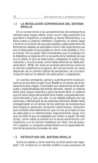 12 GUÍA DIDÁCTICA PARA LA LECTOESCRITURA BRAILLE
1.2.	 LA REVOLUCIÓN COPERNICANA DEL SISTEMA
BRAILLE
En lo concerniente a los procedimientos de lectoescritura
idóneos para ciegos debía, pues, ocurrir algo parecido a lo
que llevó a Copérnico a sustentar su teoría heliocéntrica, o a
Kant a idear su sistema metafísico. Copérnico, en efecto, llegó
a la firme convicción de que para explicar adecuadamente los
fenómenos celestes se avanzaba mucho más suponiendo que
era el observador el que giraba en torno a las estrellas y no a
la inversa. Por su parte, Kant consideraba que el progreso en
la Metafísica se lograría al fin si se partía de la hipótesis de que
era el objeto el que se adecuaba y adaptaba al sujeto cog­
noscente, y no a la inversa, como hasta entonces se había pen­
sado (Kant, 1978). Así, tanto en la teoría astronómica como en
la ciencia metafísica el progreso del conocimiento se hacía
depender de un cambio radical de perspectiva, de una trans­
mutación total en la relación de adecuación y adaptación.
Un cambio semejante, genial y auténticamente revolucio­
nario es el que llevó a cabo Louis Braille en el campo de la lec­
toescritura para ciegos. Conocedor por experiencia de las apti­
tudes y especificidades del sentido del tacto, diseñó un sistema
lector para ciegos auténtica y genuinamente táctil, un sistema
que se hacía cargo plenamente de la índole y singularidad sen­
sorial del tacto y que, por ello, no se hallaba lastrado con las
carencias y deficiencias de los sistemas anteriores. Braille había
protagonizado en el campo de los sistemas de lectoescritura
para ciegos su particular «revolución copernicana», revolución
que consistía esencialmente en que no era ya el tacto el que
se adecuaba a un sistema lector originariamente visual, sino
que era éste el que se adaptaba por entero a aquél. De este
modo, como había sucedido en la teoría astronómica con
Copérnico y en la ciencia metafísica con Kant, era de presu­
mir y esperar un progreso extraordinario en la capacidad lec­
tora de las personas privadas de vista.
1.3.	 ESTRUCTURA DEL SISTEMA BRAILLE
Como es sabido y como veremos a continuación (ver apar-
tado 1.5), el tacto es un sentido analítico cuyos procesos de
 