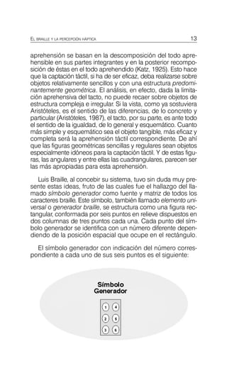 13
EL BRAILLE Y LA PERCEPCIÓN HÁPTICA
aprehensión se basan en la descomposición del todo apre­
hensible en sus partes integrantes y en la posterior recompo­
sición de éstas en el todo aprehendido (Katz, 1925). Esto hace
que la captación táctil, si ha de ser eficaz, deba realizarse sobre
objetos relativamente sencillos y con una estructura predomi­
nantemente geométrica. El análisis, en efecto, dada la limita­
ción aprehensiva del tacto, no puede recaer sobre objetos de
estructura compleja e irregular. Si la vista, como ya sostuviera
Aristóteles, es el sentido de las diferencias, de lo concreto y
particular (Aristóteles, 1987), el tacto, por su parte, es ante todo
el sentido de la igualdad, de lo general y esquemático. Cuanto
más simple y esquemático sea el objeto tangible, más eficaz y
completa será la aprehensión táctil correspondiente. De ahí
que las figuras geométricas sencillas y regulares sean objetos
especialmente idóneos para la captación táctil. Y de estas figu­
ras, las angulares y entre ellas las cuadrangulares, parecen ser
las más apropiadas para esta aprehensión.
Luis Braille, al concebir su sistema, tuvo sin duda muy pre­
sente estas ideas, fruto de las cuales fue el hallazgo del lla­
mado símbolo generador como fuente y matriz de todos los
caracteres braille. Este símbolo, también llamado elemento uni­
versal o generador braille, se estructura como una figura rec­
tangular, conformada por seis puntos en relieve dispuestos en
dos columnas de tres puntos cada una. Cada punto del sím­
bolo generador se identifica con un número diferente depen­
diendo de la posición espacial que ocupe en el rectángulo.
El símbolo generador con indicación del número corres­
pondiente a cada uno de sus seis puntos es el siguiente:
 