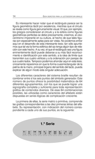 14 GUÍA DIDÁCTICA PARA LA LECTOESCRITURA BRAILLE
Es interesante hacer notar que el rectángulo parece ser la
figura geométrica táctil por excelencia, mientras que el círculo
se revela como figura genuinamente visual. El que, por ejemplo,
los griegos consideraran al círculo y a la esfera como figuras
geométricas perfectas se debe precisamente, creemos, al viso-
centrismo imperante en su cultura, al hecho de que tales figu­
ras son especialmente aptas para ser vistas. No podemos entrar
aquí en el desarrollo de esta interesante tesis; tan sólo apunte­
mos que tal vez la forma esférica del ojo tenga algún tipo de rela­
ción con este hecho. A su vez, el que el rectángulo sea una figura
eminentemente táctil puede deberse a su más fácil reconoci­
miento e identificación por este sentido, a la idea de límite que
transmiten sus cuatro vértices y a la ordenación por parejas de
sus cuatro lados. Tampoco podemos ahondar aquí en esta tesis;
únicamente reparemos en que la forma cuasirrectangular de la
palma de la mano, principal órgano del sentido del tacto, pueda
explicar de algún modo esta singular adecuación.
Los diferentes caracteres del sistema braille resultan de
combinar entre sí los seis puntos del símbolo generador. Este
número de puntos ofrece la posibilidad matemática de 64
diferentes agrupamientos, con los que se puede lograr una
signografía completa y suficiente para toda representación
gráfica de contenidos diversos. De esas 64 combinaciones
posibles, las utilizadas como caracteres del alfabeto están
dispuestas en series lógicas de complicación creciente.
La primera de ellas, la serie matriz o primitiva, comprende
las grafías correspondientes a las diez primeras letras del alfa­
beto. Su representación, con indicación del número corres­
pondiente a cada uno de sus puntos, es la siguiente:
1.ª Serie
a
a 2
2 3
3 4
4 5
5 6
6 7
7 8
8 9
9 0
0
 