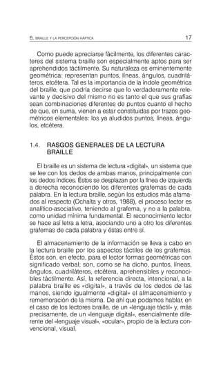 17
EL BRAILLE Y LA PERCEPCIÓN HÁPTICA
Como puede apreciarse fácilmente, los diferentes carac­
teres del sistema braille son especialmente aptos para ser
aprehendidos táctilmente. Su naturaleza es eminentemente
geométrica: representan puntos, líneas, ángulos, cuadrilá­
teros, etcétera. Tal es la importancia de la índole geométrica
del braille, que podría decirse que lo verdaderamente rele­
vante y decisivo del mismo no es tanto el que sus grafías
sean combinaciones diferentes de puntos cuanto el hecho
de que, en suma, vienen a estar constituidas por trazos geo­
métricos elementales: los ya aludidos puntos, líneas, ángu­
los, etcétera.
1.4.	 RASGOS GENERALES DE LA LECTURA
BRAILLE
El braille es un sistema de lectura «digital», un sistema que
se lee con los dedos de ambas manos, principalmente con
los dedos índices. Éstos se desplazan por la línea de izquierda
a derecha reconociendo los diferentes grafemas de cada
palabra. En la lectura braille, según los estudios más afama­
dos al respecto (Ochaíta y otros, 1988), el proceso lector es
analítico-asociativo, teniendo al grafema, y no a la palabra,
como unidad mínima fundamental. El reconocimiento lector
se hace así letra a letra, asociando uno a otro los diferentes
grafemas de cada palabra y éstas entre sí.
El almacenamiento de la información se lleva a cabo en
la lectura braille por los aspectos táctiles de los grafemas.
Éstos son, en efecto, para el lector formas geométricas con
significado verbal; son, como se ha dicho, puntos, líneas,
ángulos, cuadriláteros, etcétera, aprehensibles y reconoci­
bles táctilmente. Así, la referencia directa, intencional, a la
palabra braille es «digital», a través de los dedos de las
manos, siendo igualmente «digital» el almacenamiento y
rememoración de la misma. De ahí que podamos hablar, en
el caso de los lectores braille, de un «lenguaje táctil» y, más
precisamente, de un «lenguaje digital», esencialmente dife­
rente del «lenguaje visual», «ocular», propio de la lectura con­
vencional, visual.
 