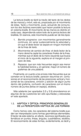 18 GUÍA DIDÁCTICA PARA LA LECTOESCRITURA BRAILLE
La lectura braille es táctil (a través del tacto de los dedos
de las manos) y móvil, esto es, propiciada por el movimiento
de éstas. Tacto y movimiento, pues, actuando de consuno,
son los dos factores esenciales que hacen posible la lectura
en sistema braille. El movimiento de las manos es distinto en
cada caso, dependiendo sobre todo de la pericia lectora del
braillista. En esencia, este movimiento puede ser de tres tipos:
1.	 Barrido progresivo: con movimientos generalmente
continuos, sin variar sustancialmente la velocidad y
sin que el dedo lector se separe en ningún momento
de la línea de texto.
2.	 Movimientos de cambio de línea: el dedo lector de la
mano derecha capta los caracteres finales de la línea,
mientras que el dedo de la mano izquierda que busca
el inicio de la siguiente, explora en el margen el prin­
cipio de ésta.
3.	 Repasos: que son más frecuentes según sea menor
la habilidad lectora y, en general, mayor el número de
grafemas de una palabra.
Finalmente, en cuanto a los errores más frecuentes que se
cometen en la lectura braille, parecen resumirse en: confu­
siones en el reconocimiento de las posiciones vertical y hori­
zontal de los caracteres, omisión y adición de algún punto
dentro del grafema, confusión de caracteres con el mismo
número de puntos (letras en espejo), etcétera.
Más adelante (ver apartados 3.3 y 3.5) ahondaremos en
algunas de las cuestiones tan sólo apuntadas y esbozadas
en este apartado.
1.5.	 HÁPTICA Y ÓPTICA: PRINCIPIOS GENERALES
DE LA PERCEPCIÓN HÁPTICA DE LAS FORMAS
Como hemos visto, los caracteres del sistema braille pue­
den ser interpretados como formas geométricas elementales.
El lector de este sistema, en efecto, reconoce significados gra­
femáticos en puntos, líneas, ángulos, cuadriláteros, etcétera.
El reconocimiento de estas formas, evidentemente, es táctil y
 